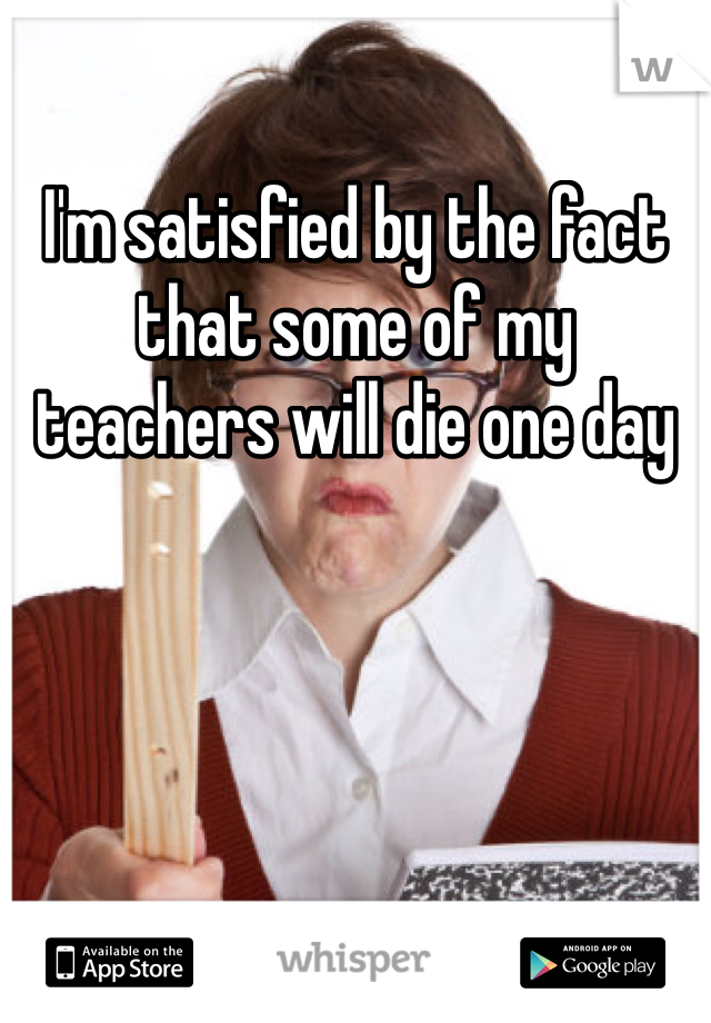 I'm satisfied by the fact that some of my teachers will die one day