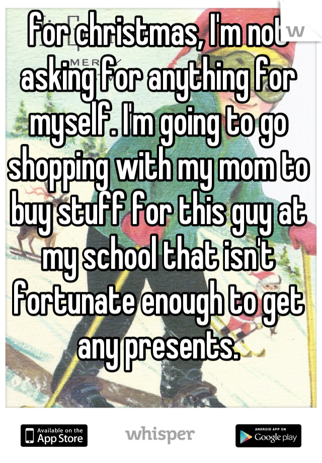 for christmas, I'm not asking for anything for myself. I'm going to go shopping with my mom to buy stuff for this guy at my school that isn't fortunate enough to get any presents.
