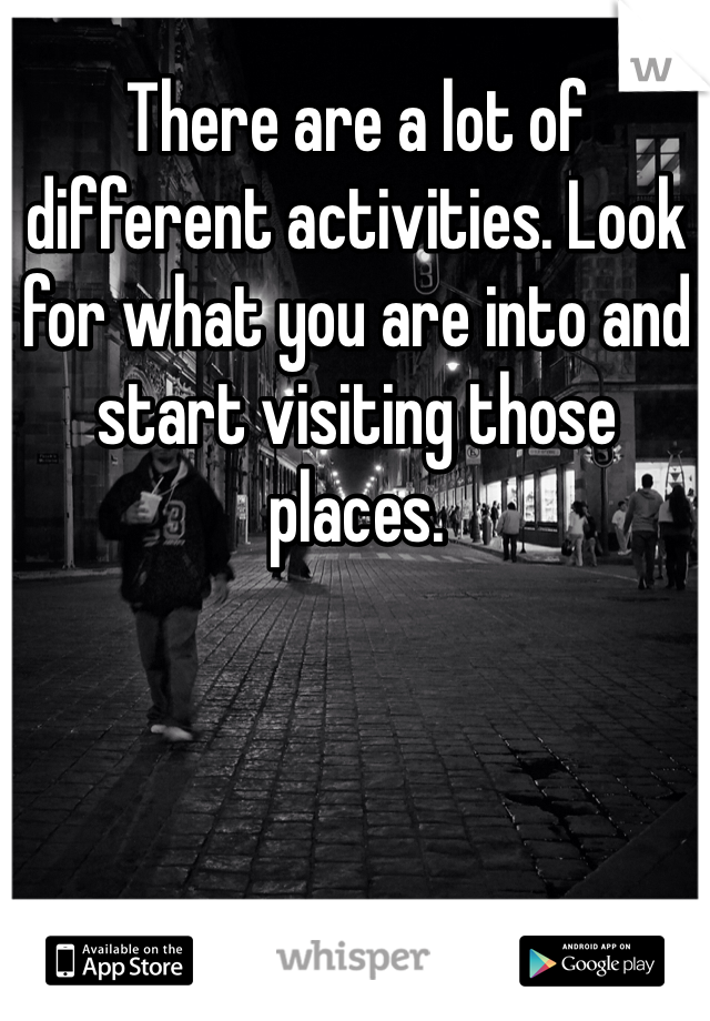 There are a lot of different activities. Look for what you are into and start visiting those places. 
