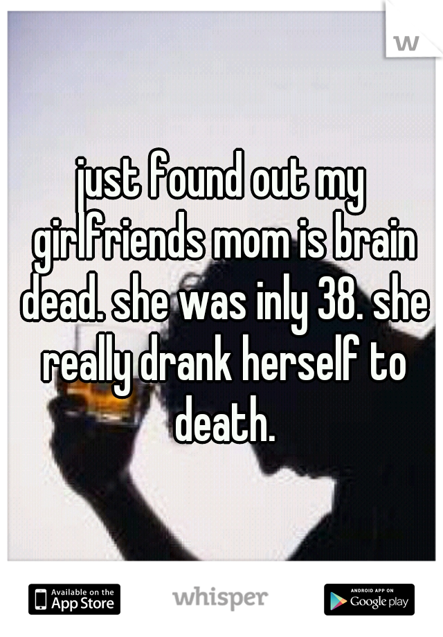 just found out my girlfriends mom is brain dead. she was inly 38. she really drank herself to death.