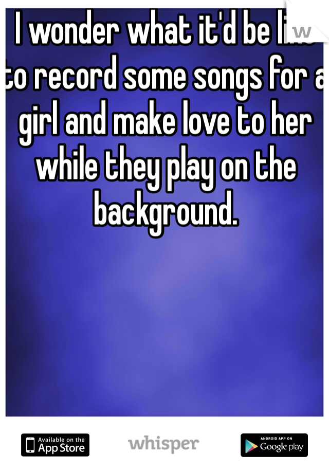 I wonder what it'd be like to record some songs for a girl and make love to her while they play on the background.