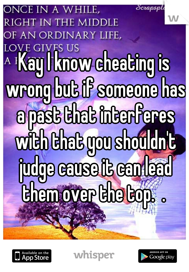 Kay I know cheating is wrong but if someone has a past that interferes with that you shouldn't judge cause it can lead them over the top.  . 