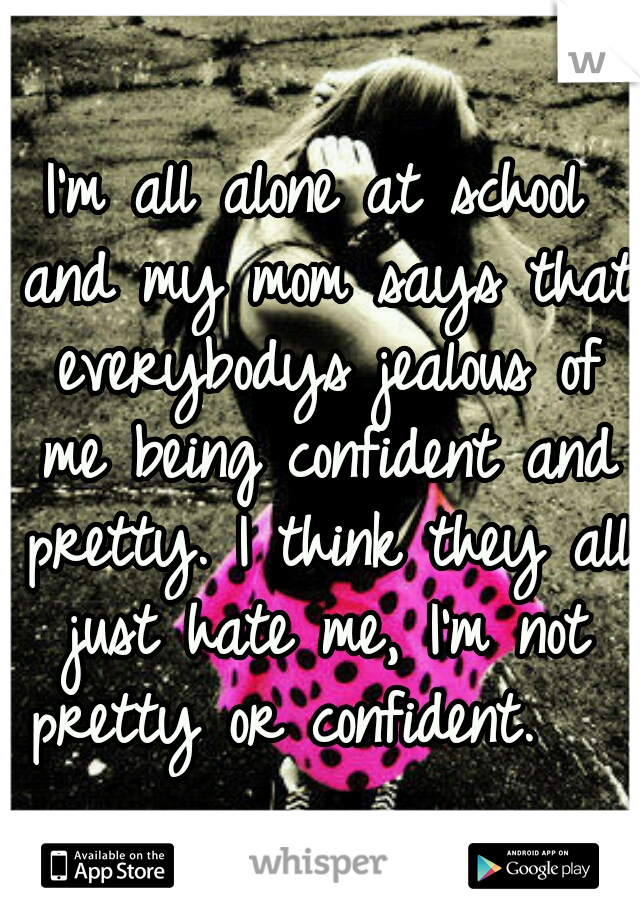 I'm all alone at school and my mom says that everybodys jealous of me being confident and pretty. I think they all just hate me, I'm not pretty or confident.   