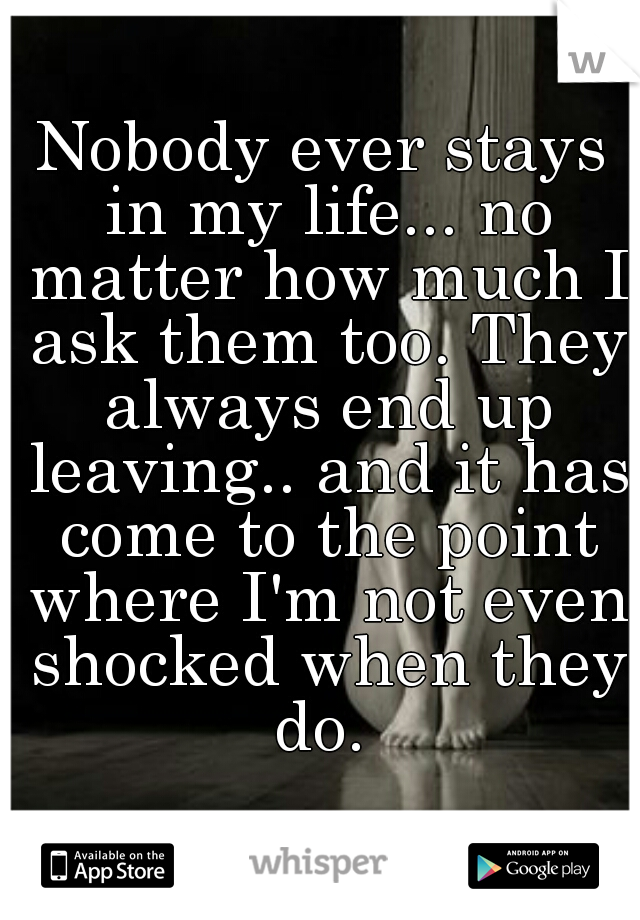Nobody ever stays in my life... no matter how much I ask them too. They always end up leaving.. and it has come to the point where I'm not even shocked when they do. 