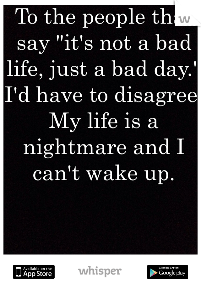 To the people that say "it's not a bad life, just a bad day." I'd have to disagree. My life is a nightmare and I can't wake up. 