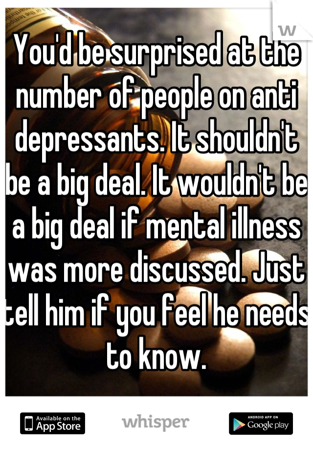 You'd be surprised at the number of people on anti depressants. It shouldn't be a big deal. It wouldn't be a big deal if mental illness was more discussed. Just tell him if you feel he needs to know.