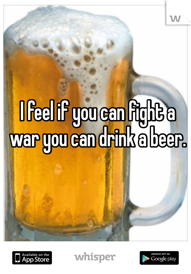 I feel if you can fight a war you can drink a beer. 