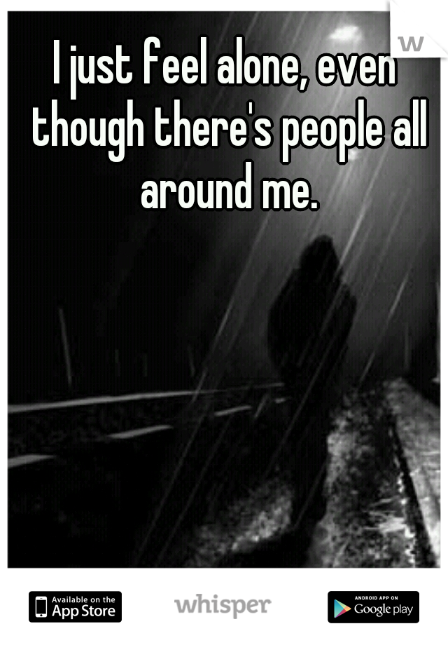 I just feel alone, even though there's people all around me.
