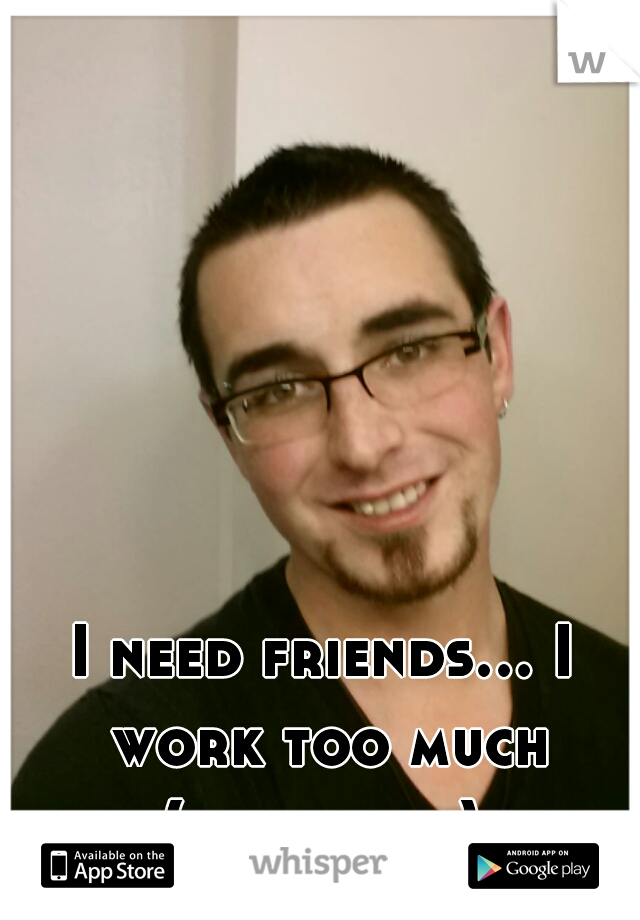 I need friends... I work too much
(this is me)