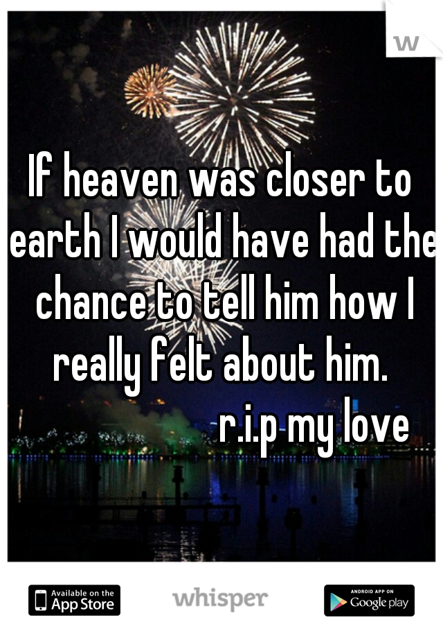 If heaven was closer to earth I would have had the chance to tell him how I really felt about him. 
                     r.i.p my love