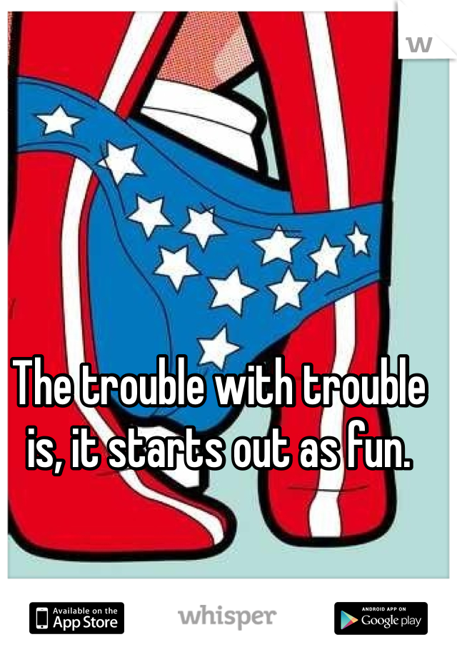 The trouble with trouble is, it starts out as fun.
