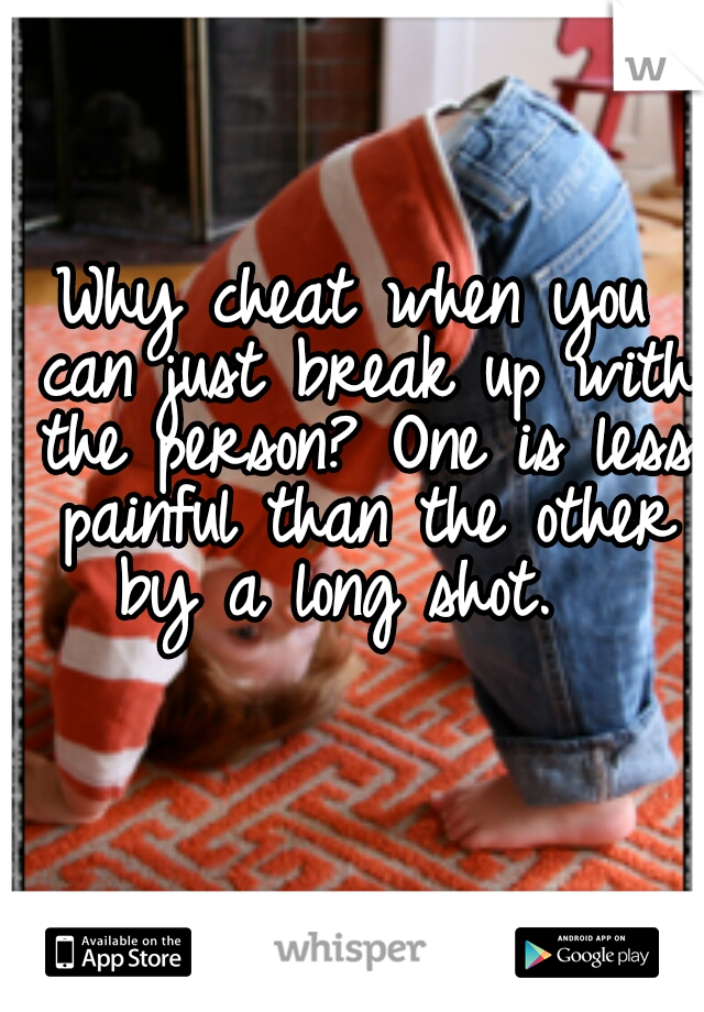 Why cheat when you can just break up with the person? One is less painful than the other by a long shot.  
