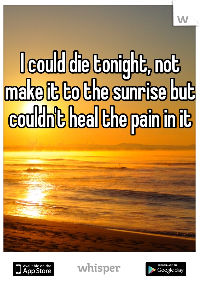 I could die tonight, not make it to the sunrise but couldn't heal the pain in it