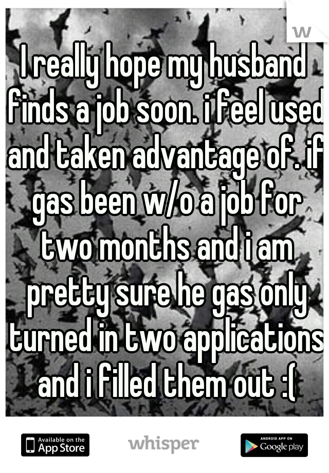 I really hope my husband finds a job soon. i feel used and taken advantage of. if gas been w/o a job for two months and i am pretty sure he gas only turned in two applications and i filled them out :(