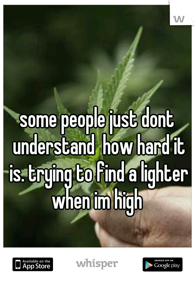 some people just dont understand  how hard it is. trying to find a lighter when im high 