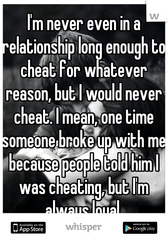 I'm never even in a relationship long enough to cheat for whatever reason, but I would never cheat. I mean, one time someone broke up with me because people told him I was cheating, but I'm always loyal.