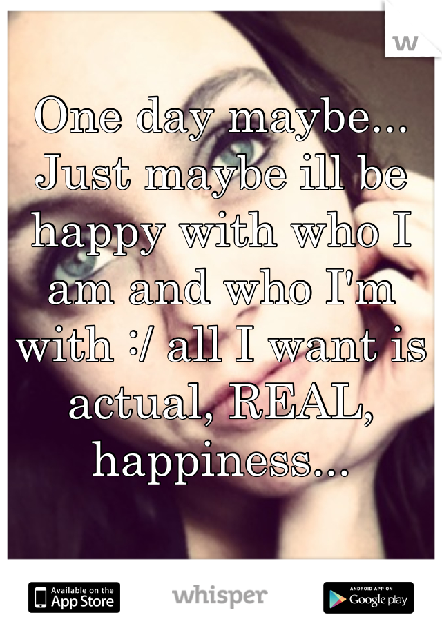 One day maybe... Just maybe ill be happy with who I am and who I'm with :/ all I want is actual, REAL, happiness...
