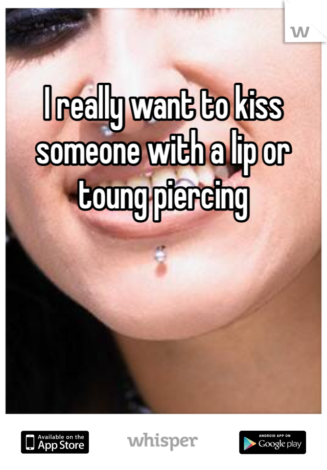 I really want to kiss someone with a lip or toung piercing