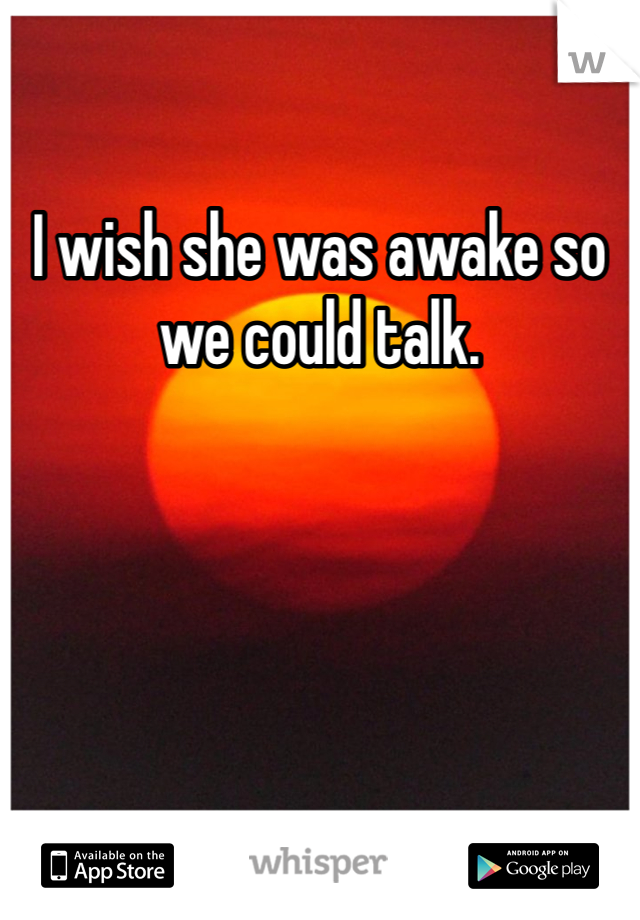 I wish she was awake so we could talk.