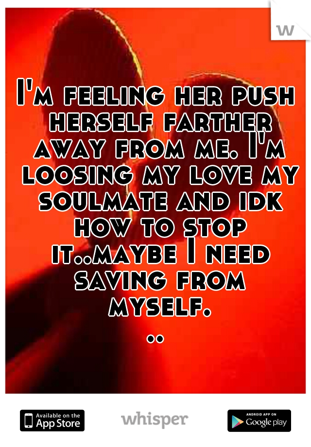 I'm feeling her push herself farther away from me. I'm loosing my love my soulmate and idk how to stop it..maybe I need saving from myself...