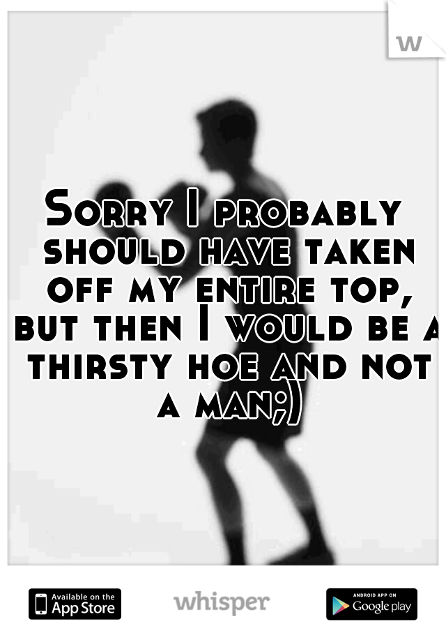 Sorry I probably should have taken off my entire top, but then I would be a thirsty hoe and not a man;)