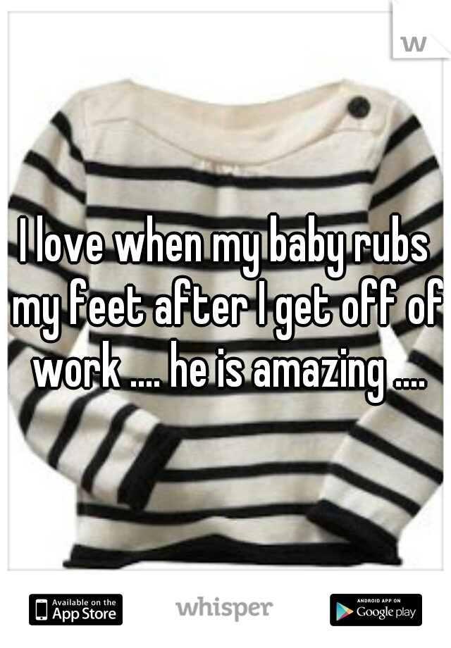 I love when my baby rubs my feet after I get off of work .... he is amazing ....