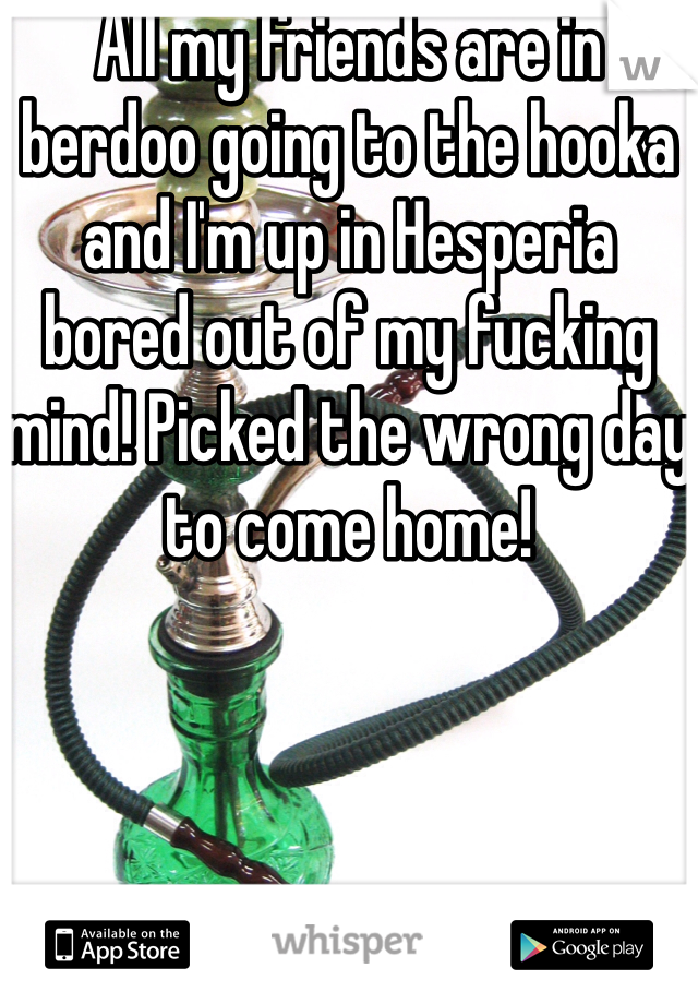 All my friends are in berdoo going to the hooka and I'm up in Hesperia bored out of my fucking mind! Picked the wrong day to come home!
