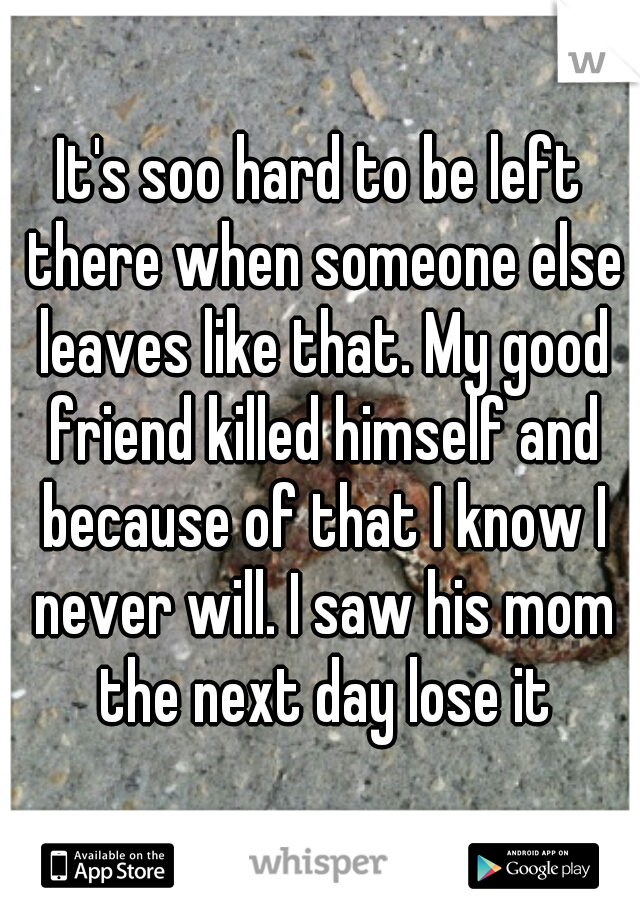 It's soo hard to be left there when someone else leaves like that. My good friend killed himself and because of that I know I never will. I saw his mom the next day lose it