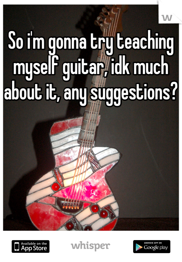 So i'm gonna try teaching myself guitar, idk much about it, any suggestions?