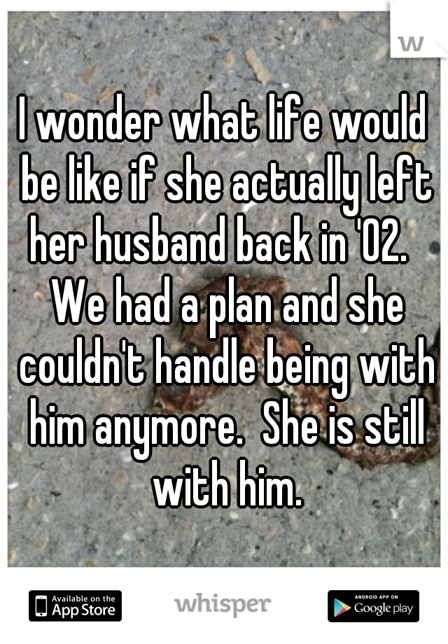 I wonder what life would be like if she actually left her husband back in '02.   We had a plan and she couldn't handle being with him anymore.  She is still with him.