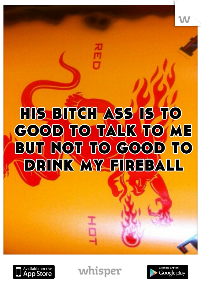 his bitch ass is to good to talk to me but not to good to drink my fireball 