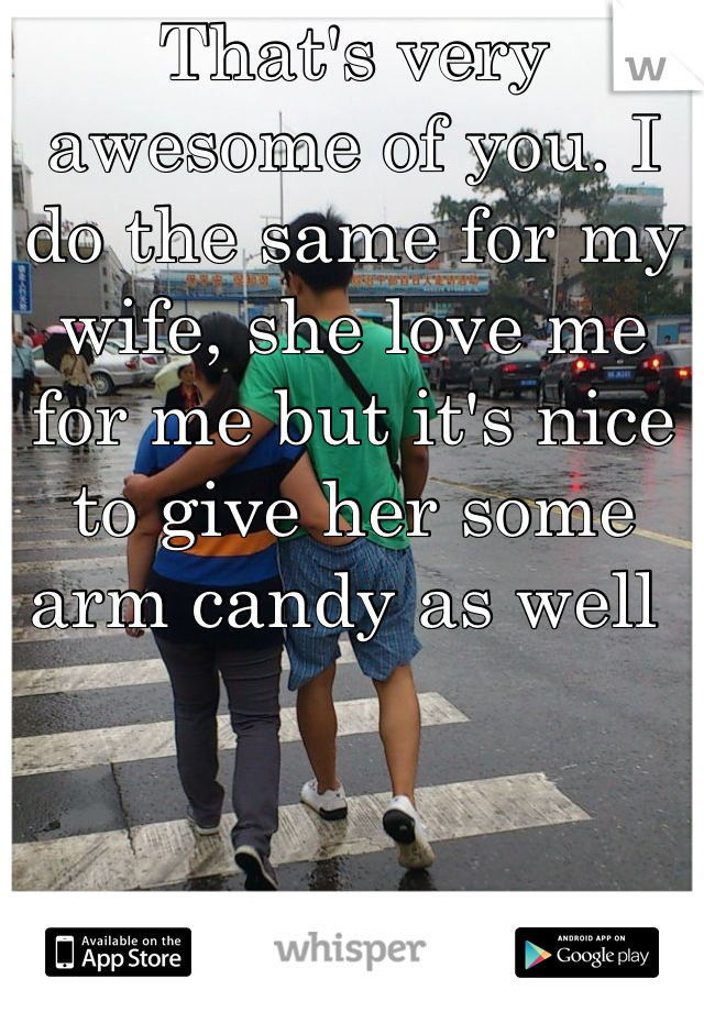 That's very awesome of you. I do the same for my wife, she love me for me but it's nice to give her some arm candy as well 