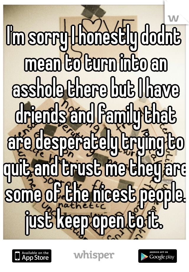 I'm sorry I honestly dodnt mean to turn into an asshole there but I have driends and family that are desperately trying to quit and trust me they are some of the nicest people. just keep open to it. 