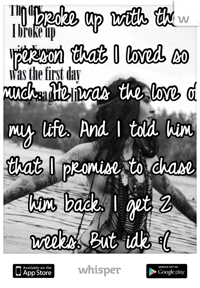 I broke up with the person that I loved so much. He was the love of my life. And I told him that I promise to chase him back. I get 2 weeks. But idk :(