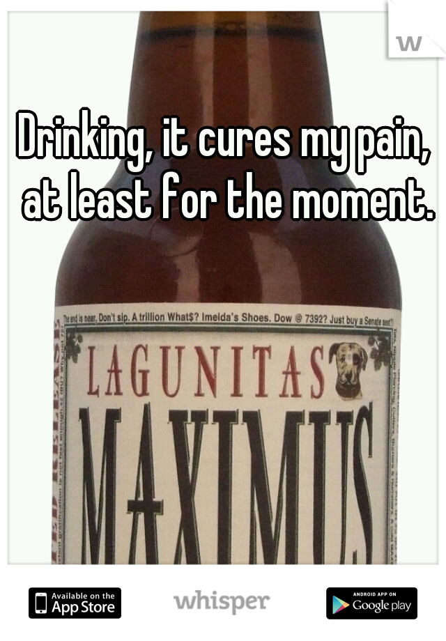 Drinking, it cures my pain, at least for the moment.