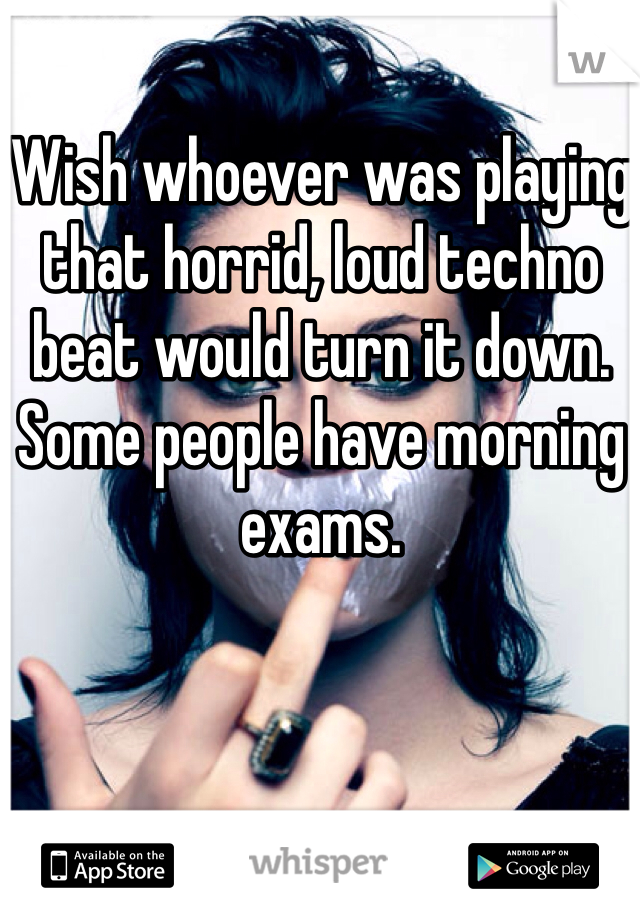 Wish whoever was playing that horrid, loud techno beat would turn it down. Some people have morning exams. 