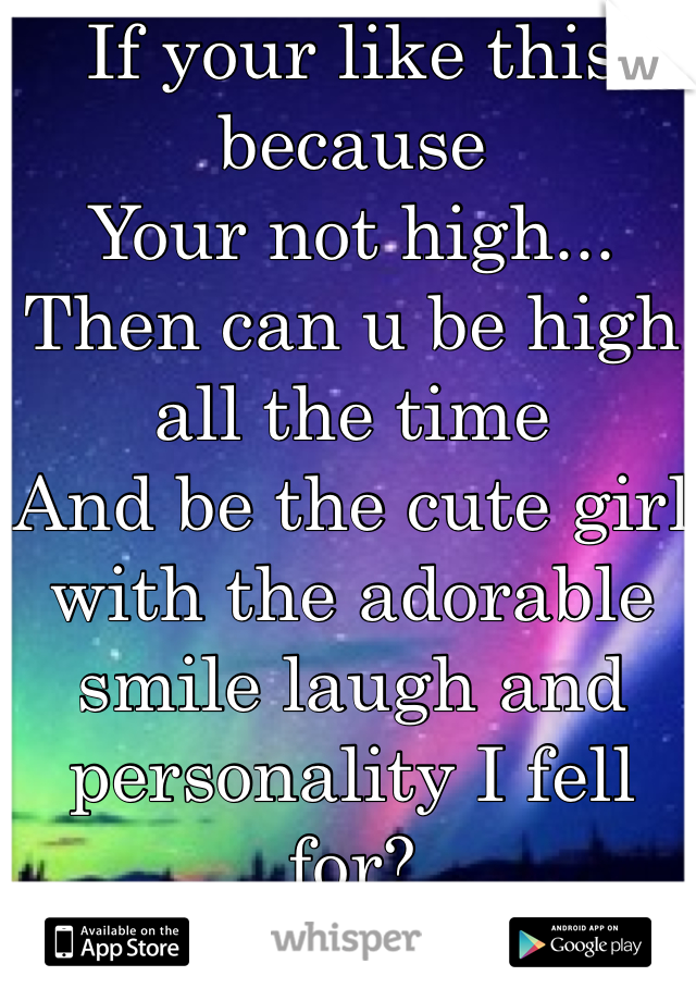 If your like this because 
Your not high...
Then can u be high all the time
And be the cute girl with the adorable smile laugh and personality I fell for?