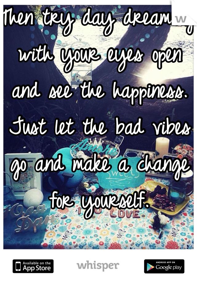 Then try day dreaming with your eyes open and see the happiness. Just let the bad vibes go and make a change for yourself. 