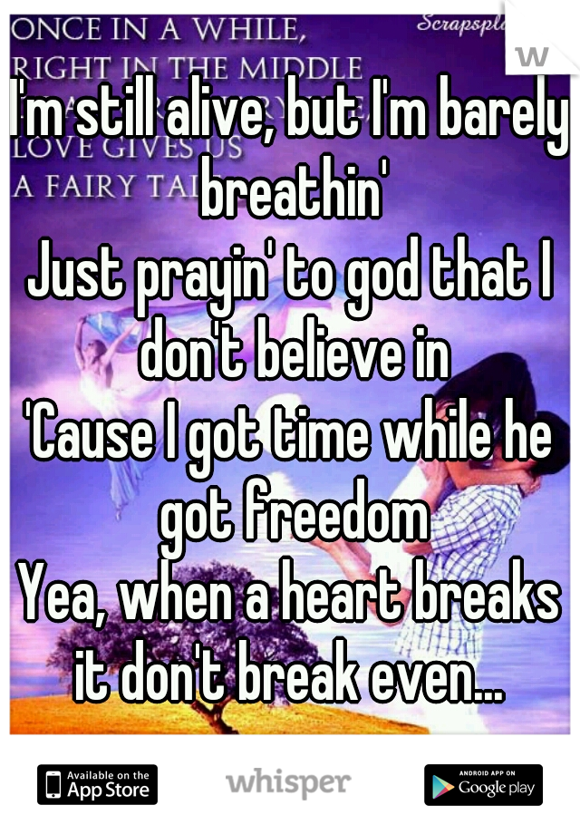 I'm still alive, but I'm barely breathin'
Just prayin' to god that I don't believe in
'Cause I got time while he got freedom
Yea, when a heart breaks it don't break even... 