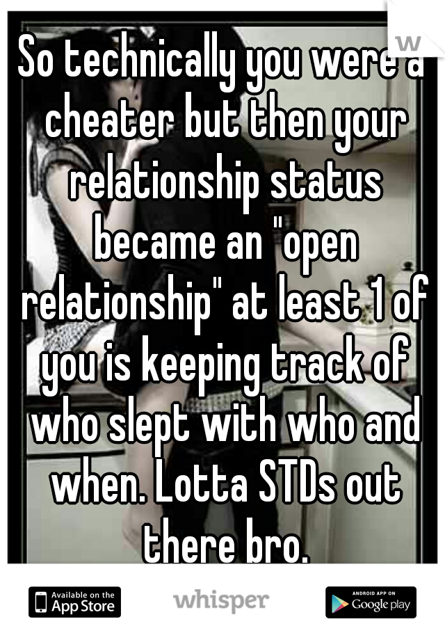 So technically you were a cheater but then your relationship status became an "open relationship" at least 1 of you is keeping track of who slept with who and when. Lotta STDs out there bro.