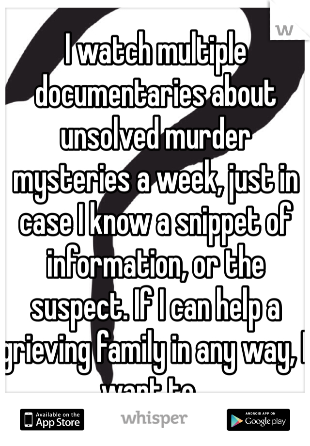I watch multiple documentaries about unsolved murder mysteries a week, just in case I know a snippet of information, or the suspect. If I can help a grieving family in any way, I want to...