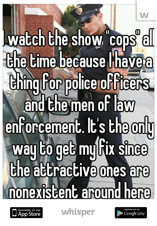 I watch the show "cops" all the time because I have a thing for police officers and the men of law enforcement. It's the only way to get my fix since the attractive ones are nonexistent around here