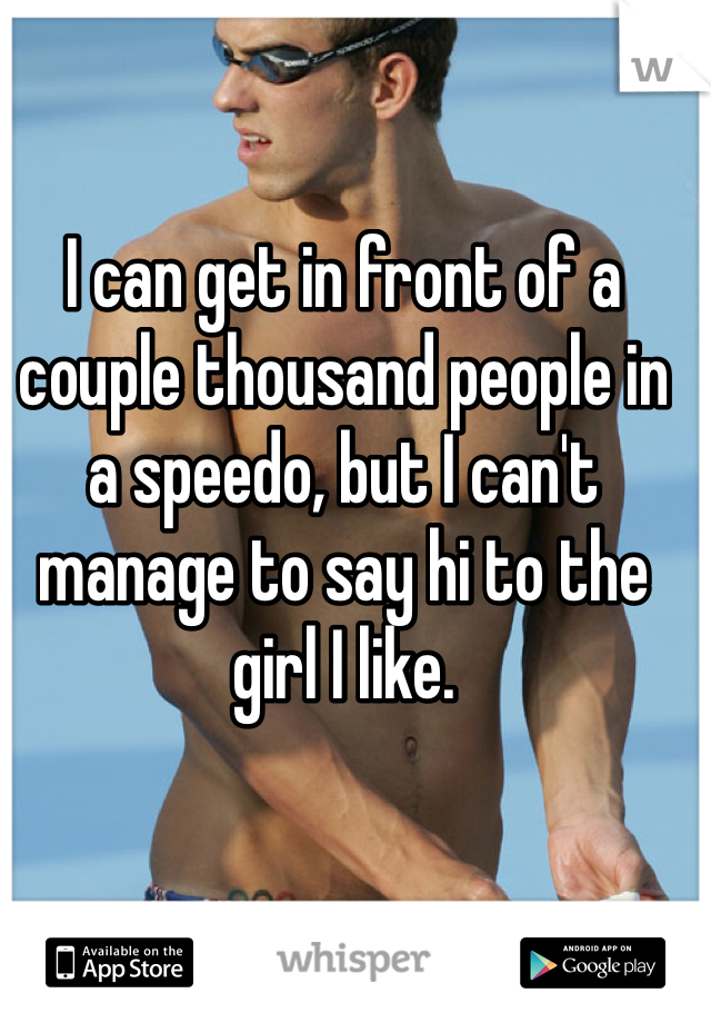 I can get in front of a couple thousand people in a speedo, but I can't manage to say hi to the girl I like.