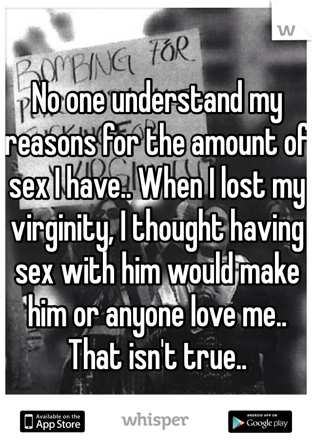 No one understand my reasons for the amount of sex I have.. When I lost my virginity, I thought having sex with him would make him or anyone love me.. That isn't true.. 