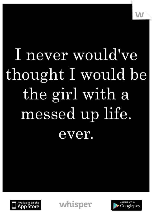 I never would've thought I would be the girl with a messed up life. ever. 