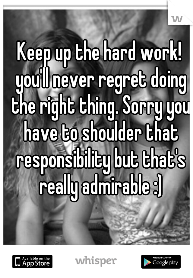Keep up the hard work! you'll never regret doing the right thing. Sorry you have to shoulder that responsibility but that's really admirable :)