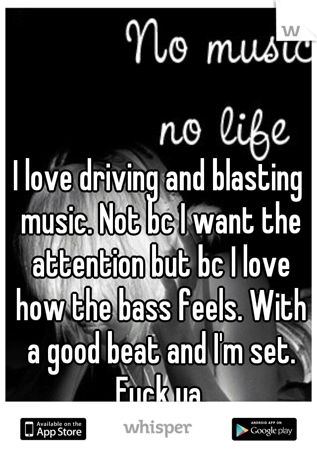I love driving and blasting music. Not bc I want the attention but bc I love how the bass feels. With a good beat and I'm set. Fuck ya.