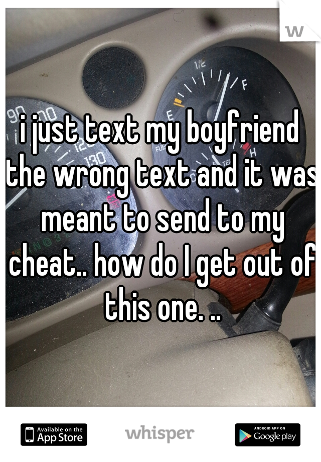 i just text my boyfriend the wrong text and it was meant to send to my cheat.. how do I get out of this one. ..