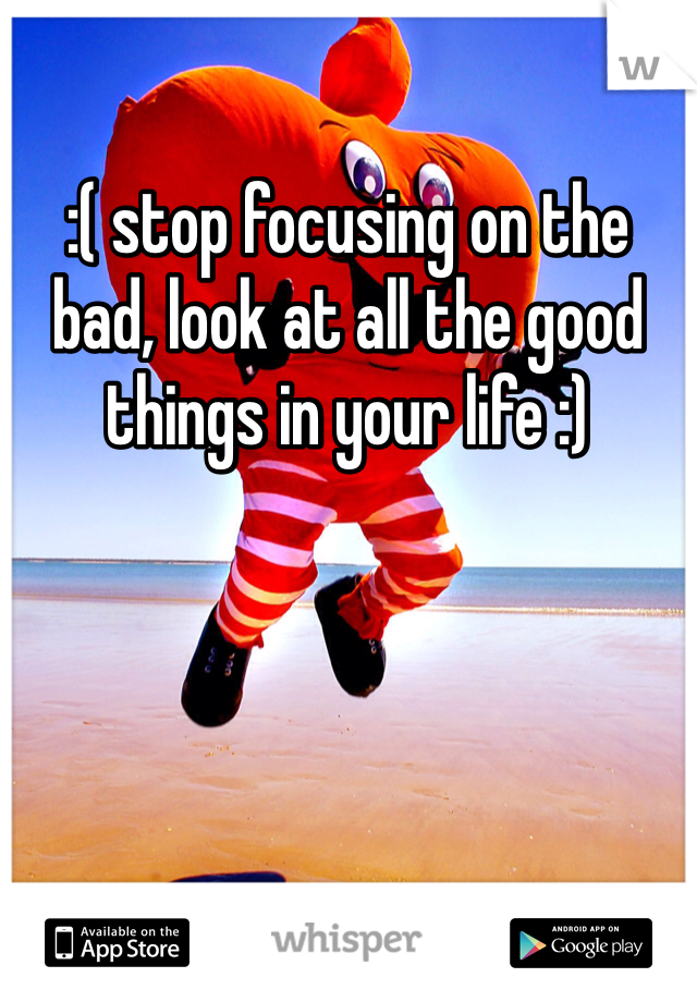 :( stop focusing on the bad, look at all the good things in your life :)