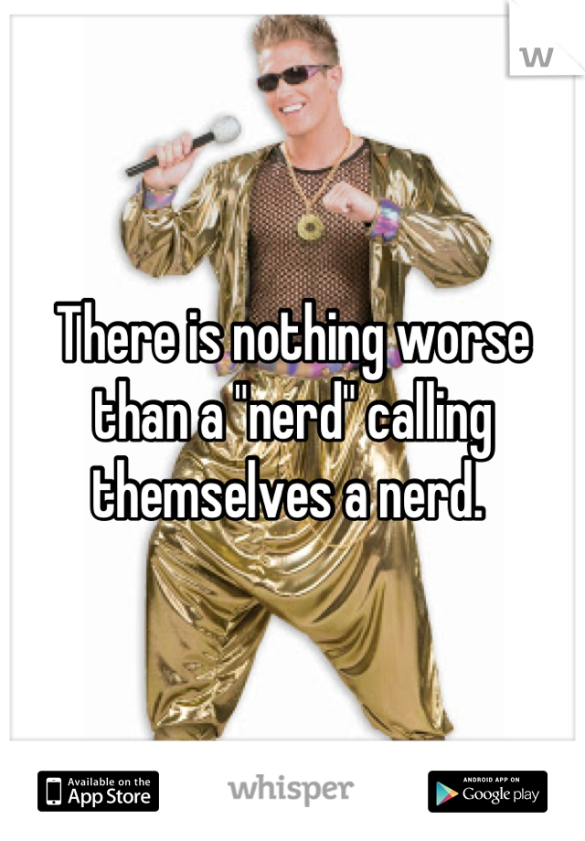 There is nothing worse than a "nerd" calling themselves a nerd. 